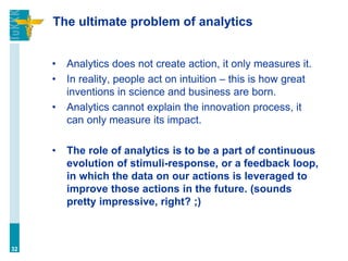 The ultimate problem of analytics
• Analytics does not create action, it only measures it.
• In reality, people act on intuition – this is how great
inventions in science and business are born.
• Analytics cannot explain the innovation process, it
can only measure its impact.
• The role of analytics is to be a part of continuous
evolution of stimuli-response, or a feedback loop,
in which the data on our actions is leveraged to
improve those actions in the future. (sounds
pretty impressive, right? ;)
32
 