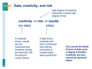 Data, creativity, and risk
creativity --> risk --> results
(no data) (data)
33
If data driven,
creativity and
risk is minimized
and nothing
innovative is
created (data
slave syndrome)
If creativity
driven, results
are not
measured and
therefore cannot
be improved, OR
focusing on
vanity metrics
high degree of creativity
inherently involves high
degree of risk
You cannot be afraid
of lack of data up to
a degree it hinders
creativity, but you
cannot be ignorant
either.
 