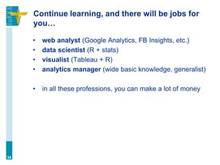 Continue learning, and there will be jobs for
you…
• web analyst (Google Analytics, FB Insights, etc.)
• data scientist (R + stats)
• visualist (Tableau + R)
• analytics manager (wide basic knowledge, generalist)
• in all these professions, you can make a lot of money
34
 