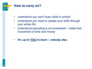 How to carry on?
• understand you won’t learn skills in school
• understand you need to update your skills through
your whole life
• understand educating is an investment – make that
investment of time and money
• It’s up to YOU to learn – nobody else.
37
 