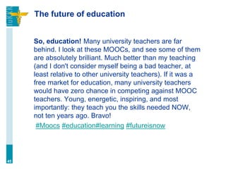 The future of education
So, education! Many university teachers are far
behind. I look at these MOOCs, and see some of them
are absolutely brilliant. Much better than my teaching
(and I don't consider myself being a bad teacher, at
least relative to other university teachers). If it was a
free market for education, many university teachers
would have zero chance in competing against MOOC
teachers. Young, energetic, inspiring, and most
importantly: they teach you the skills needed NOW,
not ten years ago. Bravo!
#Moocs #education#learning #futureisnow
45
 