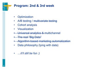 Program: 2nd & 3rd week
• Optimization
• A/B testing / multivariate testing
• Cohort analysis
• Visualization
• Universal analytics & multichannel
• The real ”Big Data”
• Algorithm-based marketing automatization
• Data philosophy (lying with data)
• …it’ll still be fun :)
4
 