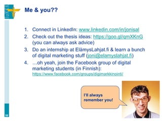 Me & you??
1. Connect in LinkedIn: www.linkedin.com/in/jonisal
2. Check out the thesis ideas: https://goo.gl/qmXKnG
(you can always ask advice)
3. Do an internship at ElämysLahjat.fi & learn a bunch
of digital marketing stuff (joni@elamyslahjat.fi)
4. …oh yeah, join the Facebook group of digital
marketing students (in Finnish):
https://www.facebook.com/groups/digimarkkinointi/
50
I’ll always
remember you!
 