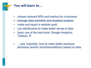 You will learn to…
• choose relevant KPIs and metrics for a business
• manage data scientists and analytics projects
• make and report a website audit
• use dashboards to make better sense of data
• basic use of the best tools: Google Analytics,
Tableau, R
• …and, hopefully, how to make better business
decisions (and/or recommendations) based on data.
5
 