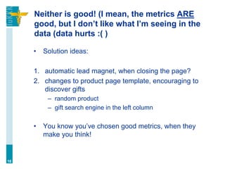 Neither is good! (I mean, the metrics ARE
good, but I don’t like what I’m seeing in the
data (data hurts :( )
• Solution ideas:
1. automatic lead magnet, when closing the page?
2. changes to product page template, encouraging to
discover gifts
– random product
– gift search engine in the left column
• You know you’ve chosen good metrics, when they
make you think!
16
 