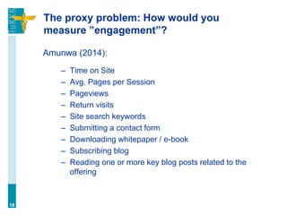 The proxy problem: How would you
measure ”engagement”?
Amunwa (2014):
– Time on Site
– Avg. Pages per Session
– Pageviews
– Return visits
– Site search keywords
– Submitting a contact form
– Downloading whitepaper / e-book
– Subscribing blog
– Reading one or more key blog posts related to the
offering
18
 
