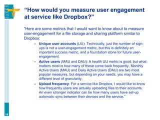 “How would you measure user engagement
at service like Dropbox?”
”Here are some metrics that I would want to know about to measure
user-engagement for a file storage and sharing platform similar to
Dropbox:
– Unique user accounts (UU): Technically, just the number of sign-
ups is not a user-engagement metric, but this is definitely an
important success metric, and a foundation stone for future user-
engagement.
– Active users (MAU and DAU): A health UU metric is good, but what
matters most is how many of these come back frequently. Monthly
Active Users (MAU) and Daily Active Users (DAU) are two most
popular measures, but depending on your needs, you may have a
different level of granularity.
– Upload frequency: For a service like Dropbox, I would like to know
how frequently users are actually uploading files to their accounts.
An even stronger indicator can be how many users have set-up
automatic sync between their devices and the service.”
19
 
