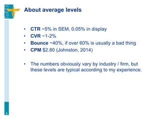 About average levels
• CTR ~5% in SEM, 0.05% in display
• CVR ~1-2%
• Bounce ~40%, if over 60% is usually a bad thing
• CPM $2.80 (Johnston, 2014)
• The numbers obviously vary by industry / firm, but
these levels are typical according to my experience.
2
 