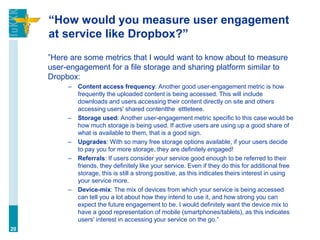 “How would you measure user engagement
at service like Dropbox?”
”Here are some metrics that I would want to know about to measure
user-engagement for a file storage and sharing platform similar to
Dropbox:
– Content access frequency: Another good user-engagement metric is how
frequently the uploaded content is being accessed. This will include
downloads and users accessing their content directly on site and others
accessing users' shared contentthe ettteteee.
– Storage used: Another user-engagement metric specific to this case would be
how much storage is being used. If active users are using up a good share of
what is available to them, that is a good sign.
– Upgrades: With so many free storage options available, if your users decide
to pay you for more storage, they are definitely engaged!
– Referrals: If users consider your service good enough to be referred to their
friends, they definitely like your service. Even if they do this for additional free
storage, this is still a strong positive, as this indicates theirs interest in using
your service more.
– Device-mix: The mix of devices from which your service is being accessed
can tell you a lot about how they intend to use it, and how strong you can
expect the future engagement to be. I would definitely want the device mix to
have a good representation of mobile (smartphones/tablets), as this indicates
users' interest in accessing your service on the go.”
20
 