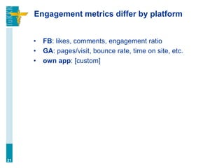 Engagement metrics differ by platform
• FB: likes, comments, engagement ratio
• GA: pages/visit, bounce rate, time on site, etc.
• own app: [custom]
21
 