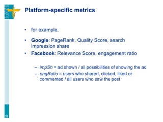 Platform-specific metrics
• for example,
• Google: PageRank, Quality Score, search
impression share
• Facebook: Relevance Score, engagement ratio
– impSh = ad shown / all possibilities of showing the ad
– engRatio = users who shared, clicked, liked or
commented / all users who saw the post
22
 