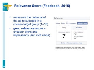 Relevance Score (Facebook, 2015)
• measures the potential of
the ad to succeed in a
chosen target group (1–10)
• good relevance score =
cheaper clicks and
impressions (and vice versa)
24
 