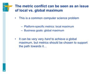 The metric conflict can be seen as an issue
of local vs. global maximum
• This is a common computer science problem
– Platform-specific metrics: local maximum
– Business goals: global maximum
• It can be very very hard to achieve a global
maximum, but metrics should be chosen to support
the path towards it…
28
 