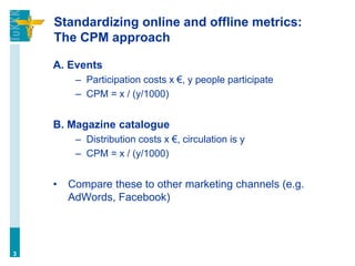 Standardizing online and offline metrics:
The CPM approach
A. Events
– Participation costs x €, y people participate
– CPM = x / (y/1000)
B. Magazine catalogue
– Distribution costs x €, circulation is y
– CPM = x / (y/1000)
• Compare these to other marketing channels (e.g.
AdWords, Facebook)
3
 