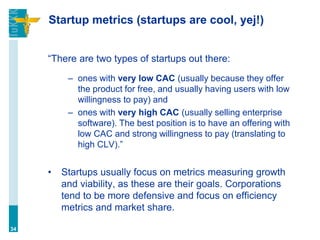 Startup metrics (startups are cool, yej!)
“There are two types of startups out there:
– ones with very low CAC (usually because they offer
the product for free, and usually having users with low
willingness to pay) and
– ones with very high CAC (usually selling enterprise
software). The best position is to have an offering with
low CAC and strong willingness to pay (translating to
high CLV).”
• Startups usually focus on metrics measuring growth
and viability, as these are their goals. Corporations
tend to be more defensive and focus on efficiency
metrics and market share.
34
 