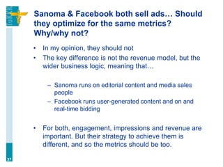 Sanoma & Facebook both sell ads… Should
they optimize for the same metrics?
Why/why not?
• In my opinion, they should not
• The key difference is not the revenue model, but the
wider business logic, meaning that…
– Sanoma runs on editorial content and media sales
people
– Facebook runs user-generated content and on and
real-time bidding
• For both, engagement, impressions and revenue are
important. But their strategy to achieve them is
different, and so the metrics should be too.
37
 