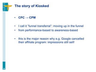 The story of Kiosked
• CPC → CPM
• I call it ”funnel transferral”: moving up in the funnel
• from performance-based to awareness-based
• this is the major reason why e.g. Google cancelled
their affiliate program: impressions still sell!
38
 