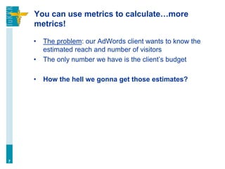 You can use metrics to calculate…more
metrics!
• The problem: our AdWords client wants to know the
estimated reach and number of visitors
• The only number we have is the client’s budget
• How the hell we gonna get those estimates?
7
 