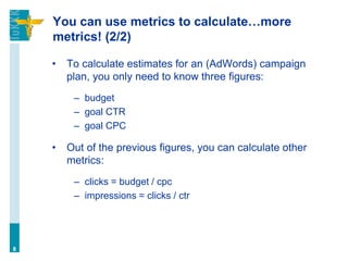 You can use metrics to calculate…more
metrics! (2/2)
• To calculate estimates for an (AdWords) campaign
plan, you only need to know three figures:
– budget
– goal CTR
– goal CPC
• Out of the previous figures, you can calculate other
metrics:
– clicks = budget / cpc
– impressions = clicks / ctr
8
 