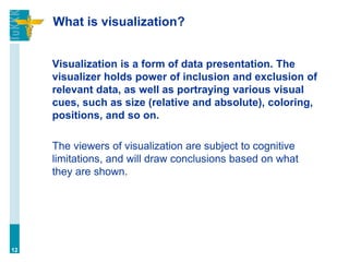 What is visualization?
Visualization is a form of data presentation. The
visualizer holds power of inclusion and exclusion of
relevant data, as well as portraying various visual
cues, such as size (relative and absolute), coloring,
positions, and so on.
The viewers of visualization are subject to cognitive
limitations, and will draw conclusions based on what
they are shown.
12
 