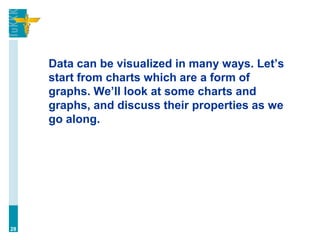 Data can be visualized in many ways. Let’s
start from charts which are a form of
graphs. We’ll look at some charts and
graphs, and discuss their properties as we
go along.
28
 