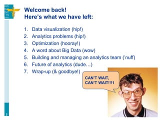 Welcome back!
Here’s what we have left:
1. Data visualization (hip!)
2. Analytics problems (hip!)
3. Optimization (hooray!)
4. A word about Big Data (wow)
5. Building and managing an analytics team (’nuff)
6. Future of analytics (dude…)
7. Wrap-up (& goodbye!)
2
CAN’T WAIT,
CAN’T WAIT!!!1
 
