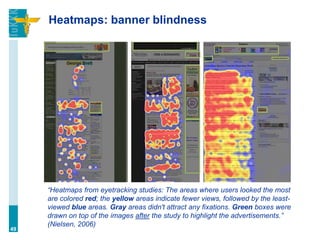 Heatmaps: banner blindness
“Heatmaps from eyetracking studies: The areas where users looked the most
are colored red; the yellow areas indicate fewer views, followed by the least-
viewed blue areas. Gray areas didn't attract any fixations. Green boxes were
drawn on top of the images after the study to highlight the advertisements.”
(Nielsen, 2006)
49
 
