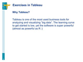 Exercises in Tableau
Why Tableau?
Tableau is one of the most used business tools for
analyzing and visualizing ”big data”. The learning curve
to get started is low, yet the software is super powerful
(almost as powerful as R :)
5
 