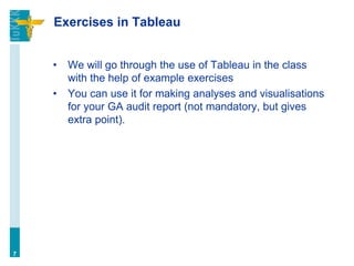 Exercises in Tableau
• We will go through the use of Tableau in the class
with the help of example exercises
• You can use it for making analyses and visualisations
for your GA audit report (not mandatory, but gives
extra point).
7
 