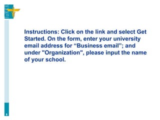 Instructions: Click on the link and select Get
Started. On the form, enter your university
email address for “Business email”; and
under "Organization", please input the name
of your school.
8
 