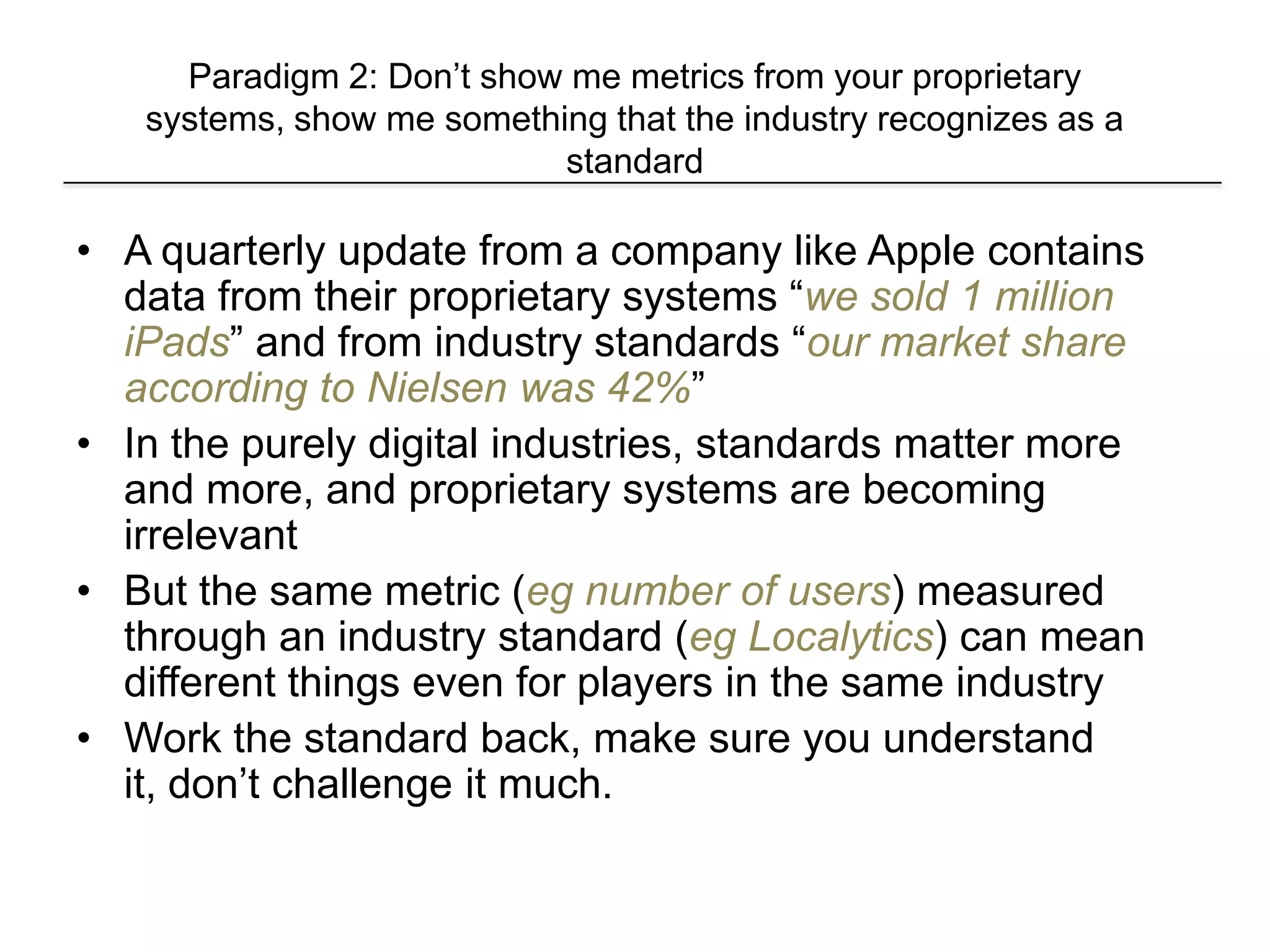 Paradigm 2: Don’t show me metrics from your proprietary
systems, show me something that the industry recognizes as a
standard
• A quarterly update from a company like Apple contains
data from their proprietary systems “we sold 1 million
iPads” and from industry standards “our market share
according to Nielsen was 42%”
• In the purely digital industries, standards matter more
and more, and proprietary systems are becoming
irrelevant
• But the same metric (eg number of users) measured
through an industry standard (eg Localytics) can mean
different things even for players in the same industry
• Work the standard back, make sure you understand
it, don’t challenge it much.
 