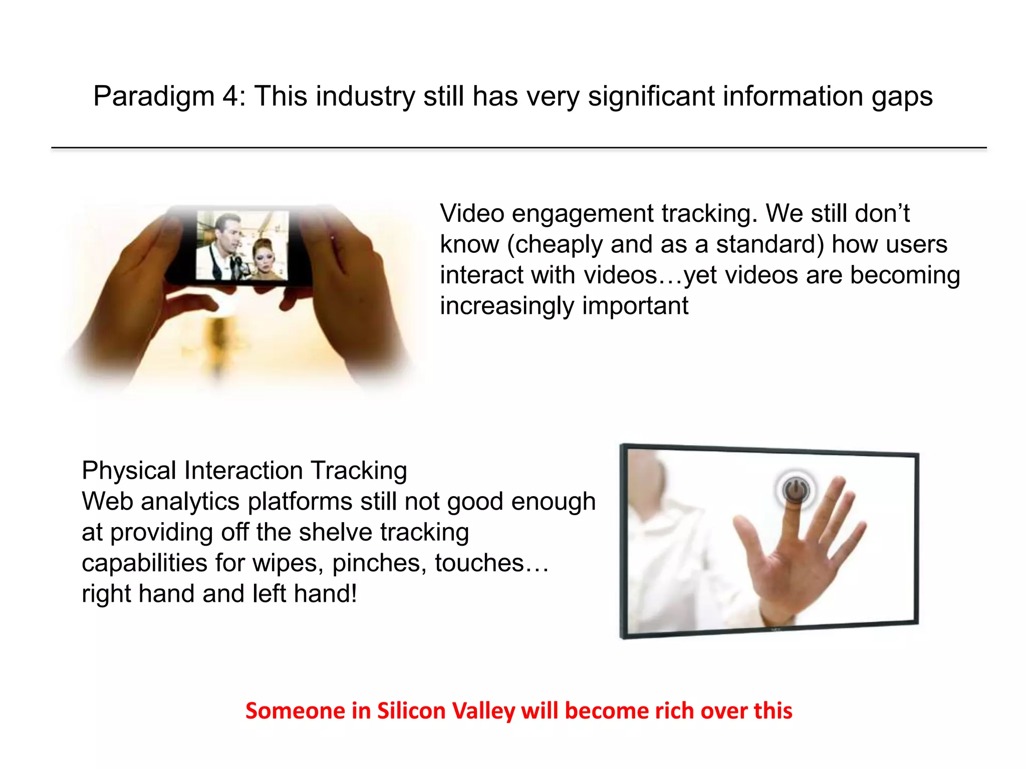 Paradigm 4: This industry still has very significant information gaps
Physical Interaction Tracking
Web analytics platforms still not good enough
at providing off the shelve tracking
capabilities for wipes, pinches, touches…
right hand and left hand!
Video engagement tracking. We still don’t
know (cheaply and as a standard) how users
interact with videos…yet videos are becoming
increasingly important
Someone in Silicon Valley will become rich over this
 
