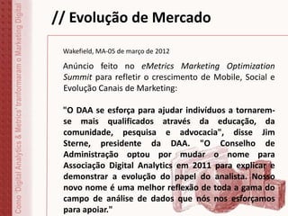 // Evolução de MercadoComo‘DigitalAnalytics&Metrics’tranformaramoMarketingDigital
Wakefield, MA-05 de março de 2012
Anúncio feito no eMetrics Marketing Optimization
Summit para refletir o crescimento de Mobile, Social e
Evolução Canais de Marketing:
"O DAA se esforça para ajudar indivíduos a tornarem-
se mais qualificados através da educação, da
comunidade, pesquisa e advocacia", disse Jim
Sterne, presidente da DAA. "O Conselho de
Administração optou por mudar o nome para
Associação Digital Analytics em 2011 para explicar e
demonstrar a evolução do papel do analista. Nosso
novo nome é uma melhor reflexão de toda a gama do
campo de análise de dados que nós nos esforçamos
para apoiar."
 