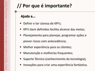 // Por que é importante?
 Definir e ter clareza de KPI’s;
 KPI’s bem definidos facilita alcance das metas;
 Planejamento para planejar, programar ações e
prever riscos com antecedência;
 Melhor experiência para os clientes;
 Manutenção e melhorias frequentes;
 Suporte Técnico (conhecimento da tecnologia);
 Inovações para criar uma experiência fantástica.
Como‘DigitalAnalytics&Metrics’tranformaramoMarketingDigital
Ajuda a...
 