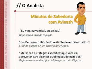 // O Analista
"Eu vim, eu vomitei, eu deixei."
Definindo a taxa de rejeição.
"Em Deus eu confio. Todo restante deve trazer dados."
Citando o dono de um cassino americano.
“Metas são estratégias específicas que você vai
aproveitar para alcançar os objetivos de negócios.”
Definindo como identificar Metas para cada Objetivo.
Como‘DigitalAnalytics&Metrics’tranformaramoMarketingDigital
ByDirceuVeiga
 