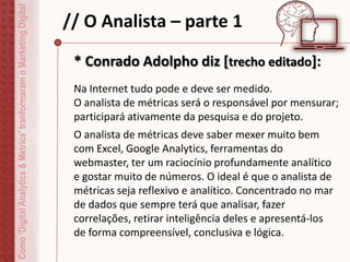 // O Analista – parte 1Como‘DigitalAnalytics&Metrics’tranformaramoMarketingDigital
Na Internet tudo pode e deve ser medido.
O analista de métricas será o responsável por mensurar;
participará ativamente da pesquisa e do projeto.
* Conrado Adolpho diz [trecho editado]:
O analista de métricas deve saber mexer muito bem
com Excel, Google Analytics, ferramentas do
webmaster, ter um raciocínio profundamente analítico
e gostar muito de números. O ideal é que o analista de
métricas seja reflexivo e analítico. Concentrado no mar
de dados que sempre terá que analisar, fazer
correlações, retirar inteligência deles e apresentá-los
de forma compreensível, conclusiva e lógica.
 
