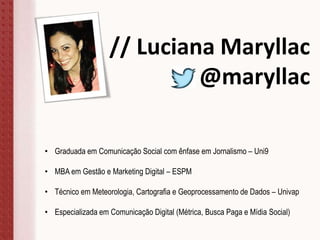 // Luciana Maryllac
@maryllac
• Graduada em Comunicação Social com ênfase em Jornalismo – Uni9
• MBA em Gestão e Marketing Digital – ESPM
• Técnico em Meteorologia, Cartografia e Geoprocessamento de Dados – Univap
• Especializada em Comunicação Digital (Métrica, Busca Paga e Mídia Social)
 
