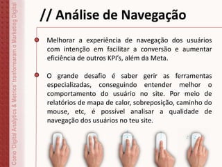 Como‘DigitalAnalytics&Metrics’tranformaramoMarketingDigital
// Análise de Navegação
Melhorar a experiência de navegação dos usuários
com intenção em facilitar a conversão e aumentar
eficiência de outros KPI’s, além da Meta.
O grande desafio é saber gerir as ferramentas
especializadas, conseguindo entender melhor o
comportamento do usuário no site. Por meio de
relatórios de mapa de calor, sobreposição, caminho do
mouse, etc, é possível analisar a qualidade de
navegação dos usuários no teu site.
 