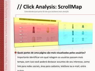 Como‘DigitalAnalytics&Metrics’tranformaramoMarketingDigital
// Click Analysis: ScrollMap
Entendendo qual parte do site que recebem mais atenção
Quais partes de uma página são mais visualizadas pelos usuários?
Importante identificar em qual rolagem os usuários passam mais
tempo, com isso você poderá destacar assuntos de seu interesse, como
link para redes sociais, área para cadastro, telefone ou e-mail, entre
 