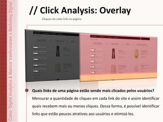 Como‘DigitalAnalytics&Metrics’tranformaramoMarketingDigital // Click Analysis: Overlay
Cliques de cada link na página
Quais links de uma página estão sendo mais clicados pelos usuários?
Mensurar a quantidade de cliques em cada link do site e assim identificar
quais recebem mais ou menos cliques. Dessa forma, é possível identificar
links que estão poucos atrativos aos usuários e otimizá-los.
 