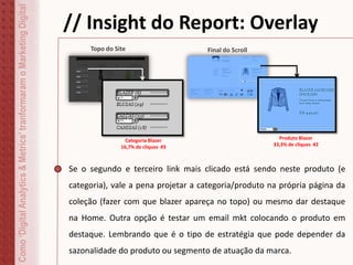 Como‘DigitalAnalytics&Metrics’tranformaramoMarketingDigital // Insight do Report: Overlay
Se o segundo e terceiro link mais clicado está sendo neste produto (e
categoria), vale a pena projetar a categoria/produto na própria página da
coleção (fazer com que blazer apareça no topo) ou mesmo dar destaque
na Home. Outra opção é testar um email mkt colocando o produto em
destaque. Lembrando que é o tipo de estratégia que pode depender da
sazonalidade do produto ou segmento de atuação da marca.
#233,3%
Topo do Site Final do Scroll
Categoria Blazer
16,7% de cliques #3
Produto Blazer
33,3% de cliques #2
 