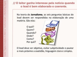 // O leitor ganha interesse pela notícia quando
o lead é bem elaborado e coerente.
Na teoria do Jornalismo, as seis perguntas básicas do
lead devem ser respondidas na elaboração de uma
matéria. São elas:
O quê?
Quem?
Quando?
Onde?
Como?
Por quê?
O lead deve ser objetivo, evitar subjetividade e pautar
o mais próximo a exatidão, linguagem clara e simples.
Como‘DigitalAnalytics&Metrics’tranformaramoMarketingDigital
 