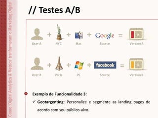 Como‘DigitalAnalytics&Metrics’tranformaramoMarketingDigital // Testes A/B
Exemplo de Funcionalidade 3:
 Geotargenting: Personalize e segmente as landing pages de
acordo com seu público-alvo.
 
