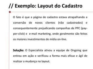 // Exemplo: Layout do Cadastro
O fato é que a página de cadastro estava atrapalhando a
conversão de novos clientes (não cadastrados) e
consequentemente prejudicando campanhas de PPC (pay-
per-click) e e-mail marketing, onde geralmente são feitos
os maiores investimentos de mídia on-line.
Solução: O Especialista ativou a equipe de Ongoing que
entrou em ação e verificou a forma mais eficaz e ágil de
realizar a mudança no layout.
 