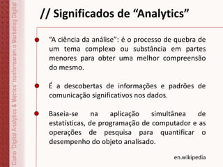 // Significados de “Analytics”
“A ciência da análise”: é o processo de quebra de
um tema complexo ou substância em partes
menores para obter uma melhor compreensão
do mesmo.
É a descobertas de informações e padrões de
comunicação significativos nos dados.
Baseia-se na aplicação simultânea de
estatísticas, de programação de computador e as
operações de pesquisa para quantificar o
desempenho do objeto analisado.
en.wikipedia
Como‘DigitalAnalytics&Metrics’tranformaramoMarketingDigital
 