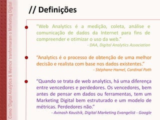 // Definições
“Web Analytics é a medição, coleta, análise e
comunicação de dados da Internet para fins de
compreender e otimizar o uso da web.”
- DAA, Digital Analytics Association
Como‘DigitalAnalytics&Metrics’tranformaramoMarketingDigital
“Analytics é o processo de obtenção de uma melhor
decisão e realista com base nos dados existentes.”
- Stéphane Hamel, Cardinal Path
“Quando se trata de web analytics, há uma diferença
entre vencedores e perdedores. Os vencedores, bem
antes de pensar em dados ou ferramentas, tem um
Marketing Digital bem estruturado e um modelo de
métricas. Perdedores não.”
- Avinash Kaushik, Digital Marketing Evangelist - Google
 