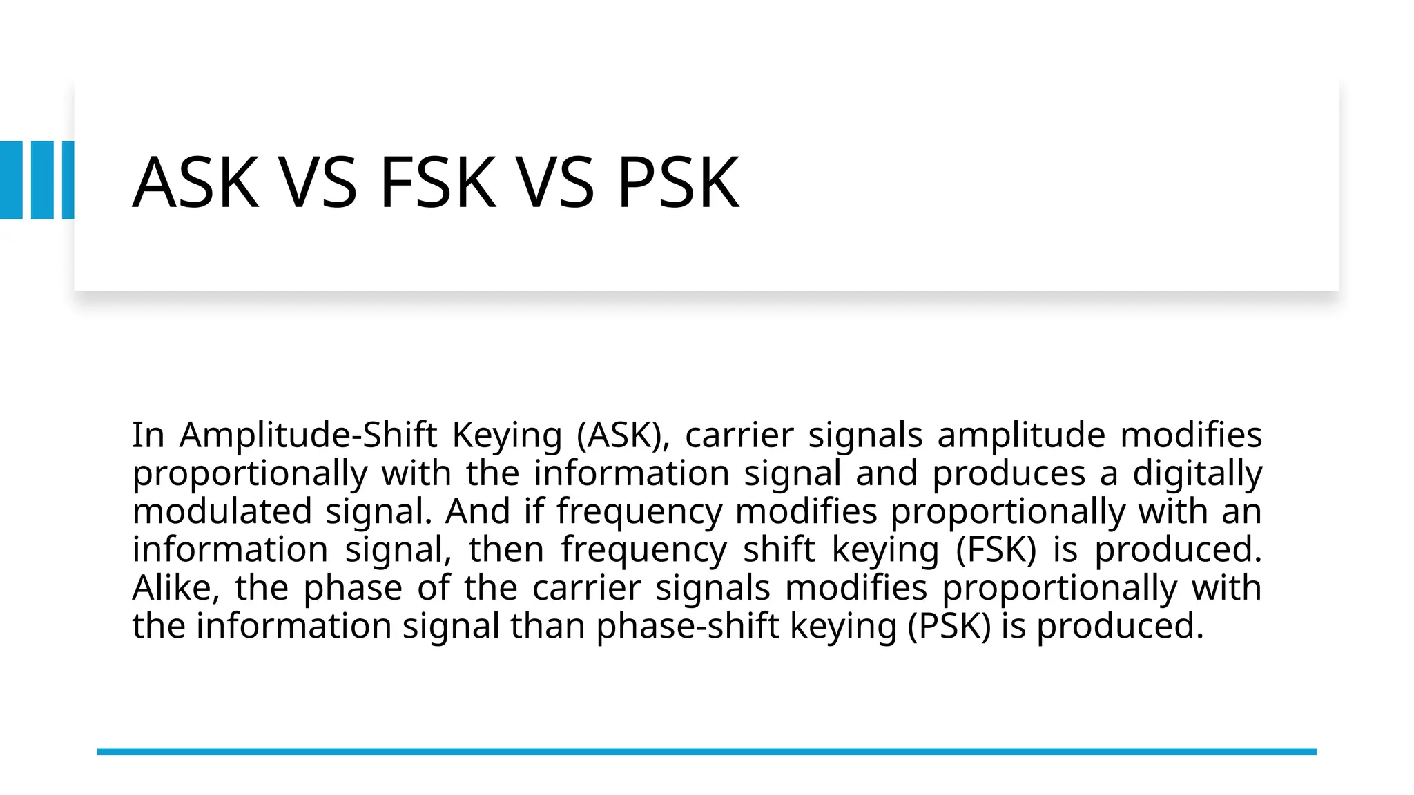 ASK VS FSK VS PSK
In Amplitude-Shift Keying (ASK), carrier signals amplitude modifies
proportionally with the information signal and produces a digitally
modulated signal. And if frequency modifies proportionally with an
information signal, then frequency shift keying (FSK) is produced.
Alike, the phase of the carrier signals modifies proportionally with
the information signal than phase-shift keying (PSK) is produced.
 