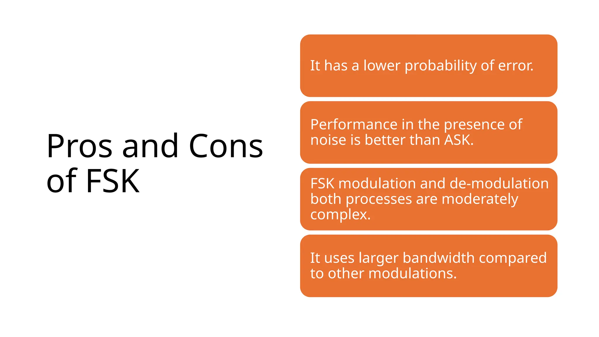 Pros and Cons
of FSK
It has a lower probability of error.
Performance in the presence of
noise is better than ASK.
FSK modulation and de-modulation
both processes are moderately
complex.
It uses larger bandwidth compared
to other modulations.
 