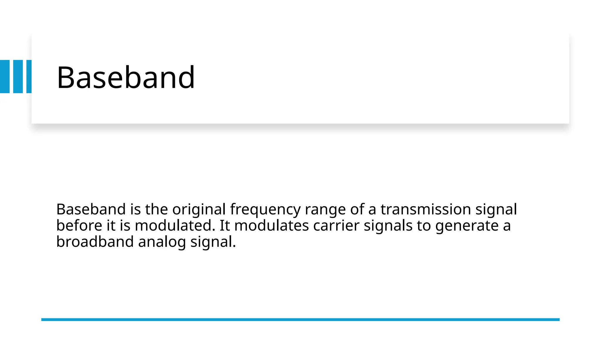 Baseband
Baseband is the original frequency range of a transmission signal
before it is modulated. It modulates carrier signals to generate a
broadband analog signal.
 