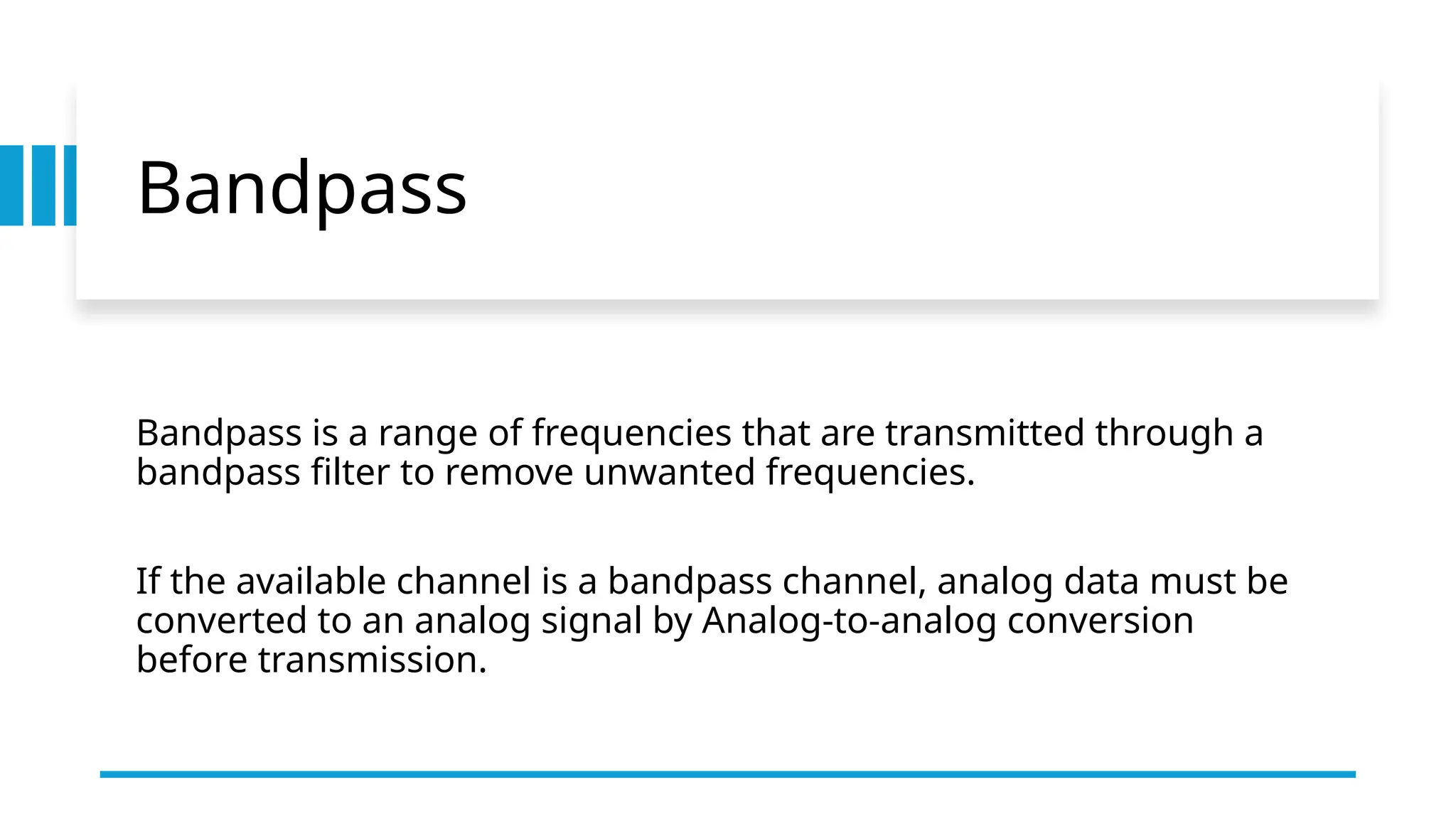 Bandpass
Bandpass is a range of frequencies that are transmitted through a
bandpass filter to remove unwanted frequencies.
If the available channel is a bandpass channel, analog data must be
converted to an analog signal by Analog-to-analog conversion
before transmission.
 